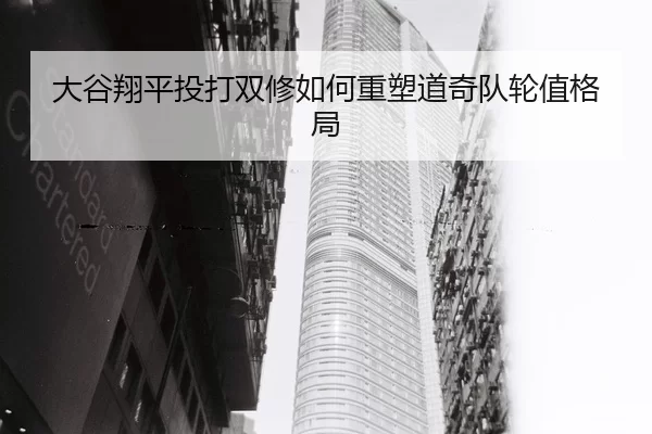 大谷翔平投打双修如何重塑道奇队轮值格局