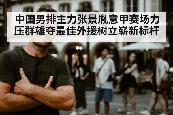 中国男排主力张景胤意甲赛场力压群雄夺最佳外援树立崭新标杆