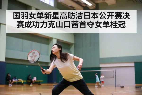 国羽女单新星高昉洁日本公开赛决赛成功力克山口茜首夺女单桂冠