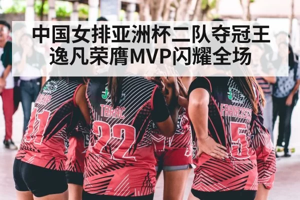 中国女排亚洲杯二队夺冠王逸凡荣膺MVP闪耀全场
