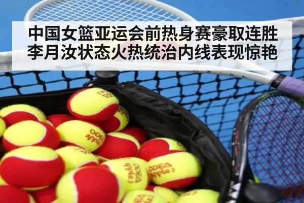 中国女篮亚运会前热身赛豪取连胜李月汝状态火热统治内线表现惊艳