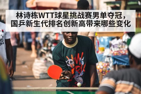 林诗栋WTT球星挑战赛男单夺冠，国乒新生代排名创新高带来哪些变化